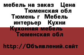 мебель на заказ › Цена ­ 1 000 - Тюменская обл., Тюмень г. Мебель, интерьер » Кухни. Кухонная мебель   . Тюменская обл.